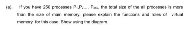 (a). If you have 250 processes P₁, P2,... P250, the total size of the all processes is more
than the size of main memory, please explain the functions and roles of virtual
memory for this case. Show using the diagram.