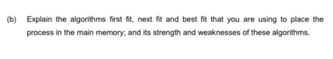 (b) Explain the algorithms first fit, next fit and best fit that you are using to place the
process in the main memory; and its strength and weaknesses of these algorithms.