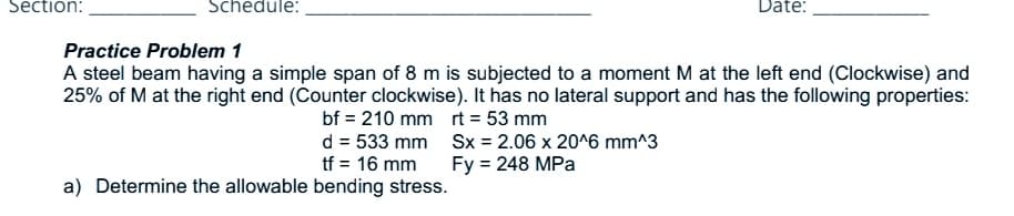 Section:
Schedule:
Date:
Practice Problem 1
A steel beam having a simple span of 8 m is subjected to a moment M at the left end (Clockwise) and
25% of M at the right end (Counter clockwise). It has no lateral support and has the following properties:
bf = 210 mm rt = 53 mm
d = 533 mm Sx = 2.06 x 20^6 mm^3
tf = 16 mm
Fy = 248 MPa
a) Determine the allowable bending stress.
