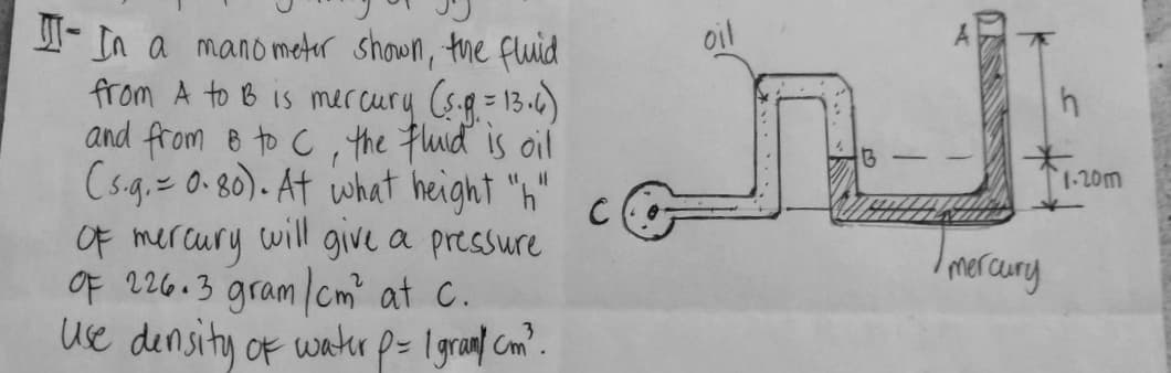 - In a mano meter shown, the fluid
from A to B is mer cury (s-q= 13-0)
and from e to C,the flud is oil
Csg. 0-80). At what height "h"
Of mercury
Of 226.3 gram cm at C.
ue density of watr p= 1granl Com?.
oil
1-20m
will give a pressure
mercury
