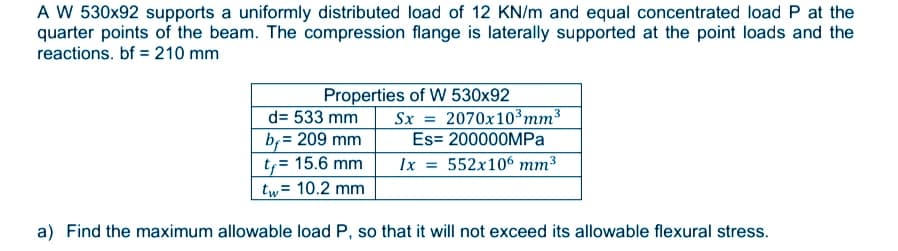 A W 530x92 supports a uniformly distributed load of 12 KN/m and equal concentrated load P at the
quarter points of the beam. The compression flange is laterally supported at the point loads and the
reactions. bf = 210 mm
Properties of W 530x92
Sx = 2070x10³mm3
Es= 200000MPA
d= 533 mm
b, = 209 mm
t,= 15.6 mm
tw= 10.2 mm
%3D
Ix = 552x106 mm³
a) Find the maximum allowable load P, so that it will not exceed its allowable flexural stress.
