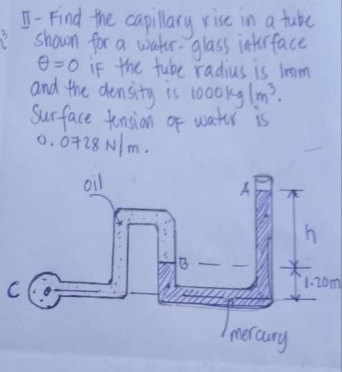 J- Find the capillary rise in a tube
shown for a water- glass interface
e=0 iF the tube radius is Imm
and the density is 1000kg m.
Sur face tensian of water is
0.0728 N m.
oil
-
1-20m
Imercury
