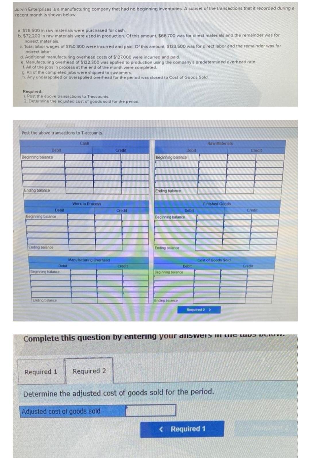 Jurvin Enterprises is a manufacturing company that had no beginning inventories. A subset of the transactions that it recorded during a
recent month is shown below.
a. $76,500 in raw materials were purchased for cash.
b. $72,200 in raw materials were used in production. Of this amount, $66.700 was for direct materials and the remainder was for
indirect materials.
c. Total labor wages of $150,300 were incurred and paid. Of this amount, $133,500 was for direct labor and the remainder was for
indirect labor.
d. Additional manufacturing overhead costs of $127.000 were incurred and paid.
e. Manufacturing overhead of $122,300 was applied to production using the company's predetermined overhead rate.
f. All of the jobs in process at the end of the month were completed.
g. All of the completed jobs were shipped to customers.
h. Any underapplied or overapplied overhead for the period was closed to Cost of Goods Sold.
Required:
1. Post the above transactions to T-accounts.
2. Determine the adjusted cost of goods sold for the period.
Post above transactions to T-accounts.
Debit
Beginning balance
Ending balance
Debit
Beginning balance
Ending balance
Debit
Beginning balance
Ending balance
Cash
Work in Process
Manufacturing Overhead
Credit
Required 1 Required 2
Credit
Credit
Beginning balance
Ending balance
Beginning balance
Ending balance
Debit
Beginning balance
Ending balance
Debit
Debit
Raw Materials
Finished Goods
Cost of Goods Sold
Required 2 >
Determine the adjusted cost of goods sold for the period.
Adjusted cost of goods sold
< Required 1
Credit
Complete this question by entering your answers in the the
Credit
Credit