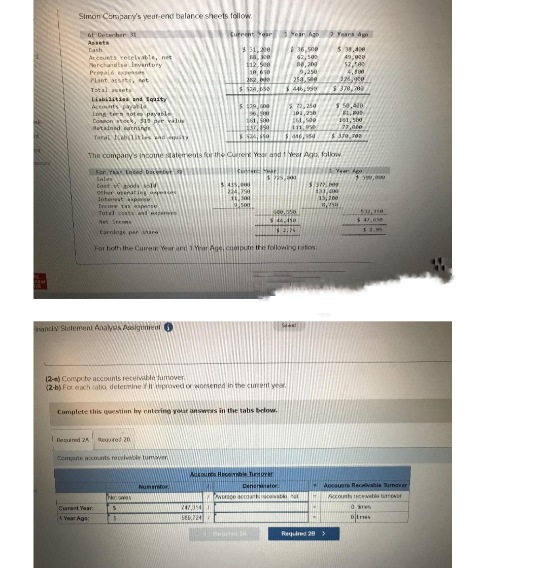 ok
inc
rences
Ac
raw
Simon Company's year-end balance sheets follow.
At December 31
Assets
Cash
Accounts receivable, net
Merchandise inventory
Prepaid expenses
Plant assets, net
Total assets
Liabilities and Equity
Accounts payable
Long-term notes payable
Common stock, $10 par value
Retained earnings
Total liabilities and equity
Interest expense
Income tax expense
Total costs and expenses
Net income
Financial Statement Analysis Assignment
Required 2A Required 20
Current Year:
1 Year Ago:
The company's income statements for the Current Year and 1 Year Ago, follow.
For Year Ended December 31
Sales
Cost of goods sold
Other operating expenses
Compute accounts receivable turnover
Current Year
$ 31, 200
88,300
112, 500
10,650
282,000
$ 524,650
$ 129,600
96,500
161,500
137,050
$ 524,650
Net sales
$
$
Numerator:
Current Year
Complete this question by entering your answers in the tabs below.
$ 435,000
224,750
11,300
9,500
747,314
589,724/
Earnings per share
For both the Current Year and 1 Year Ago, compute the following ratios:
(2-a) Compute accounts receivable turnover.
(2-b) For each ratio, determine if it improved or worsened in the current year.
1 Year Ago
$36,500
62,500
80, 200
9,250
258,500
$446,950
$72,250
101,250
161,500
111,950
$ 446,950
$725,000
Accounts Receivable Tumover
Denominator:
680.550
$ 44,450
$1.75
Required 2A
Saved
Average accounts receivable, not
2 Years Ago
$ 38,400
49,000
52,500
4,800
226,000
$ 370,700
$ 50,400
81,800
161,500
77,000
$ 370,700
$377,000
133,400
13,200
8,750
Required 2B >
1 Year Ago
$ 580,000
532,350
$ 47,650
$2.95
Accounts Receivable Turnover
Accounts receivable tumover
0 times
0 times