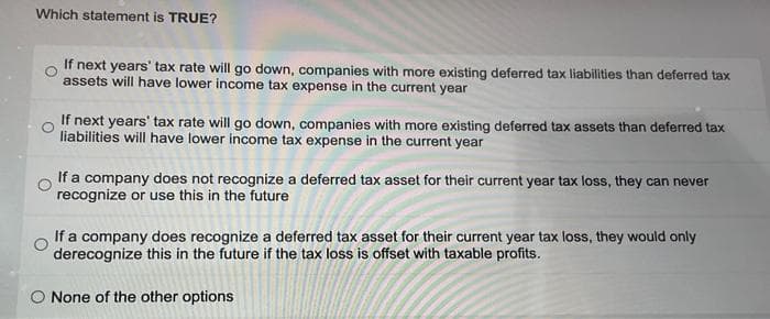 Which statement is TRUE?
If next years' tax rate will go down, companies with more existing deferred tax liabilities than deferred tax
assets will have lower income tax expense in the current year
If next years' tax rate will go down, companies with more existing deferred tax assets than deferred tax
liabilities will have lower income tax expense in the current year
If a company does not recognize a deferred tax asset for their current year tax loss, they can never
recognize or use this in the future
If a company does recognize a deferred tax asset for their current year tax loss, they would only
derecognize this in the future if the tax loss is offset with taxable profits.
O None of the other options