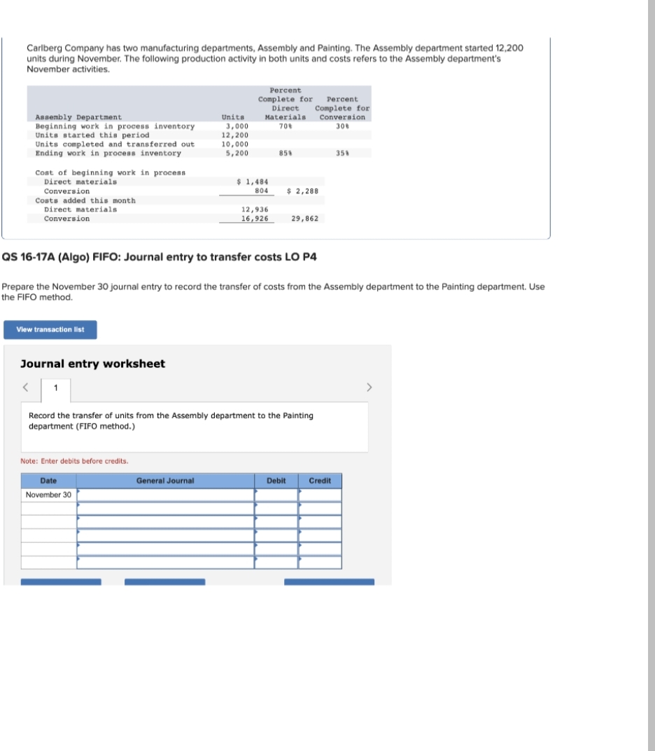 Carlberg Company has two manufacturing departments, Assembly and Painting. The Assembly department started 12,200
units during November. The following production activity in both units and costs refers to the Assembly department's
November activities.
Assembly Department
Beginning work in process inventory
Units started this period
Units completed and transferred out.
Ending work in process inventory
Cost of beginning work in process
Direct materials
Conversion
Costs added this month
Direct materials.
Conversion
View transaction list
Journal entry worksheet
< 1
Note: Enter debits before credits.
Units
Date
November 30
3,000
12,200
10,000
5,200
General Journal
Percent
Complete for
Complete for Percent.
Direct
Materials
70%
Conversion
30%
$1,484
804
QS 16-17A (Algo) FIFO: Journal entry to transfer costs LO P4
Prepare the November 30 journal entry to record the transfer of costs from the Assembly department to the Painting department. Use
the FIFO method.
12,936
16,926
85%
Record the transfer of units from the Assembly department to the Painting
department (FIFO method.)
$ 2,288
29,862
Debit
35%
Credit
>