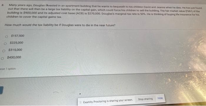 2
Many years ago, Douglas invested in an apartment building that he wants to bequeath to his children David and Jeanne when he dies. He has just found
out that there will then be a large tax liability on the capital gain, which could force his children to sell the building. The fair market value (FMV) of the
building is $900,000 and its adjusted cost base (ACB) is $270,000. Douglas's marginal tax rate is 50%. He is thinking of buying life insurance for his
children to cover the capital gains tax.
How much would the tax liability be if Douglas were to die in the near future?
O $157,500
O $225,000
O $315,000
O $450,000
ose 1 option.
Il Examity Proctoring is sharing your screen.
Stop sharing
Hide