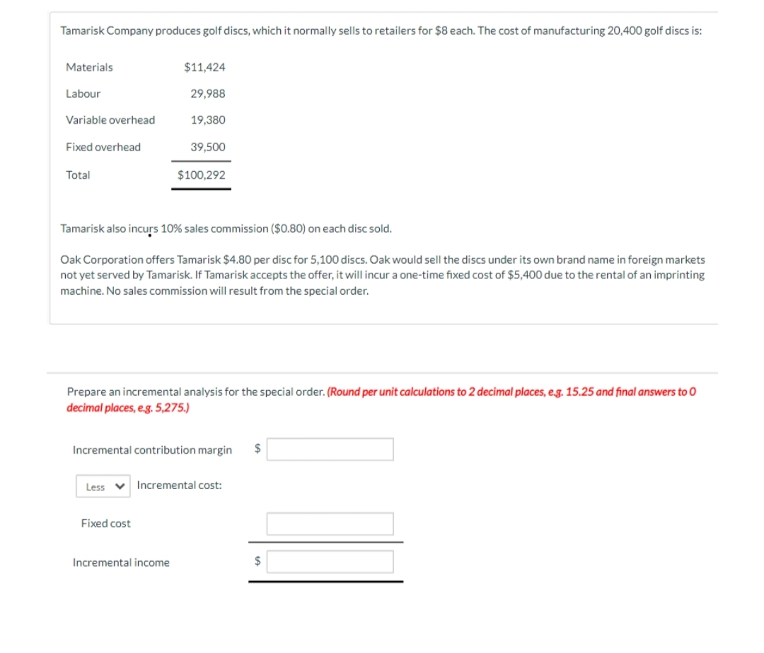 Tamarisk Company produces golf discs, which it normally sells to retailers for $8 each. The cost of manufacturing 20,400 golf discs is:
Materials
Labour
Variable overhead
Fixed overhead
Total
$11,424
29,988
19,380
Tamarisk also incurs 10% sales commission ($0.80) on each disc sold.
Oak Corporation offers Tamarisk $4.80 per disc for 5,100 discs. Oak would sell the discs under its own brand name in foreign markets
not yet served by Tamarisk. If Tamarisk accepts the offer, it will incur a one-time fixed cost of $5,400 due to the rental of an imprinting
machine. No sales commission will result from the special order.
Less
39,500
Prepare an incremental analysis for the special order. (Round per unit calculations to 2 decimal places, e.g. 15.25 and final answers to O
decimal places, e.g. 5,275.)
$100,292
Incremental contribution margin $
Fixed cost
Incremental income
V Incremental cost:
$