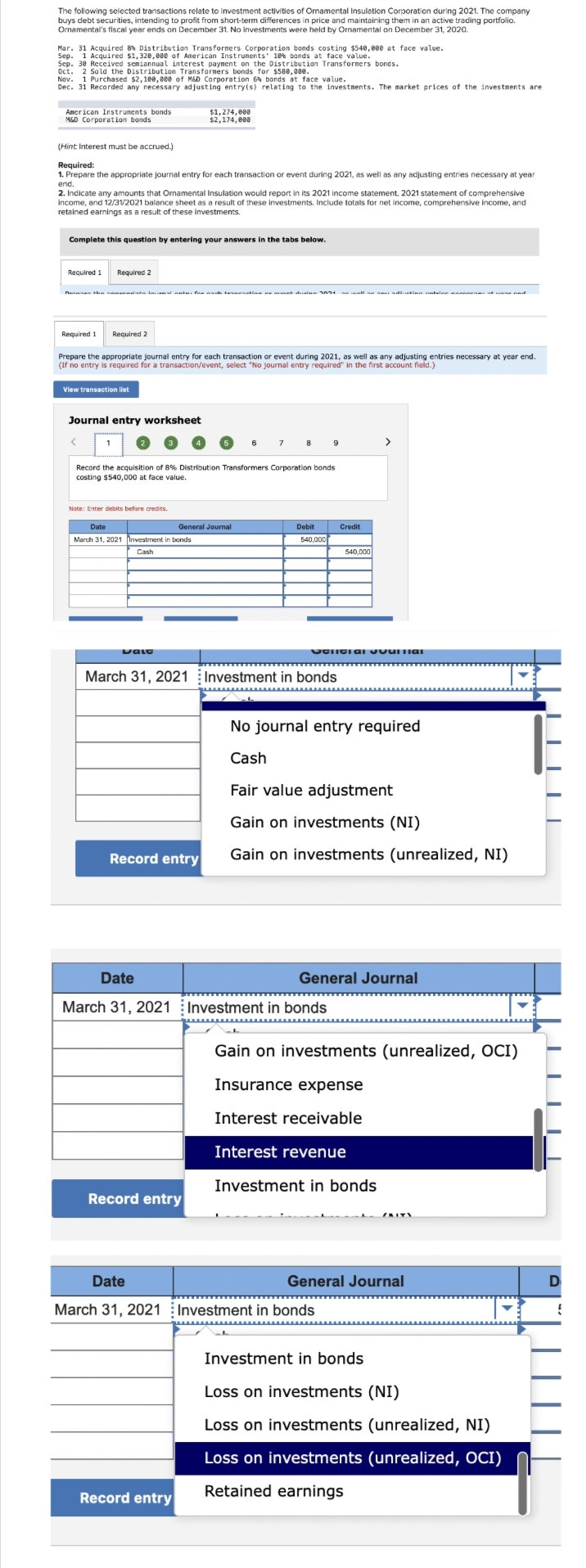 The following selected transactions relate to investment activities of Omamental Insulation Corporation during 2021. The company
buys debt securities, intending to profit from short-term differences in price and maintaining them in an active trading portfolio.
Ornamental's fiscal year ends on December 31. No investments were held by Ornamental on December 31, 2020.
Mar. 31 Acquired 8% Distribution Transformers Corporation bonds costing $540,000 at face value.
Sep. 1 Acquired $1,320,000 of American Instruments' 10% bonds at face value.
Sep. 30 Received semiannual interest payment on the Distribution Transformers bonds.
Oct. 2 Sold the Distribution Transformers bonds for $580,000.
Nov. 1 Purchased $2,100,000 of M&D Corporation 6% bonds at face value.
Dec. 31 Recorded any necessary adjusting entry(s) relating to the investments. The market prices of the investments are
American Instruments bonds
M&D Corporation bonds
(Hint: Interest must be accrued.)
Required:
1. Prepare the appropriate journal entry for each transaction or event during 2021, as well as any adjusting entries necessary at year
end.
2. Indicate any amounts that Ornamental Insulation would report in its 2021 income statement, 2021 statement of comprehensive
income, and 12/31/2021 balance sheet as a result of these investments. Include totals for net income, comprehensive income, and
retained earnings as a result of these investments.
Complete this question by entering your answers in the tabs below.
Required 1
Den the
Required 2
View transaction list
Required 1 Required 2
Prepare the appropriate journal entry for each transaction or event during 2021, as well as any adjusting entries necessary at year end.
(If no entry is required for a transaction/event, select "No journal entry required" in the first account field.)
1
a facional ante for arch ternanation as munt de 1871
Journal entry worksheet
$1,274,000
$2,174,000
Note: Enter debits before credits.
Date
March 31, 2021 Investment in bonds
Cash
Dalo
Record the acquisition of 8% Distribution Transformers Corporation bonds
costing $540,000 at face value.
General Journal
Record entry
6
Record entry
7
Record entry
8
Debit
540,000
March 31, 2021 Investment in bonds
9
Date
March 31, 2021 Investment in bonds
Credit
OGNITI AI VUUTTIAI
540,000
>
No journal entry required
Cash
Fair value adjustment
Gain on investments (NI)
Gain on investments (unrealized, NI)
Date
March 31, 2021 Investment in bonds
General Journal
Gain on investments (unrealized, OCI)
Insurance expense
Interest receivable
Interest revenue
Investment in bonds
General Journal
Investment in bonds
Loss on investments (NI)
Loss on investments (unrealized, NI)
Loss on investments (unrealized, OCI)
Retained earnings
||||
IT
TI
D
{