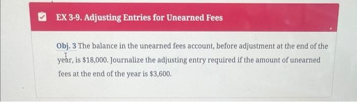 EX 3-9. Adjusting Entries for Unearned Fees
Obj. 3 The balance in the unearned fees account, before adjustment at the end of the
year, is $18,000. Journalize the adjusting entry required if the amount of unearned
fees at the end of the year is $3,600.