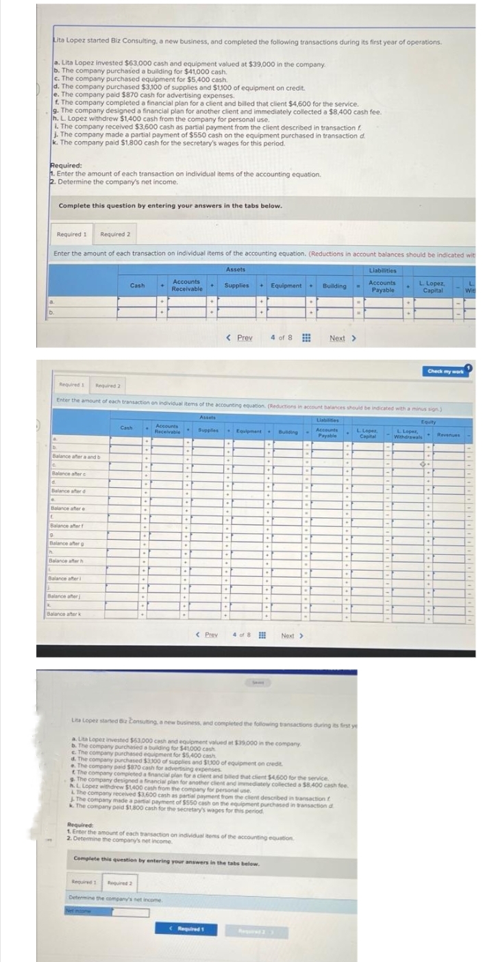 Lita Lopez started Biz Consulting, a new business, and completed the following transactions during its first year of operations.
a. Lita Lopez invested $63,000 cash and equipment valued at $39,000 in the company.
b. The company purchased a building for $41,000 cash.
c. The company purchased equipment for $5,400 cash.
d. The company purchased $3,100 of supplies and $1,100 of equipment on credit.
e. The company paid $870 cash for advertising expenses.
f. The company completed a financial plan for a client and billed that client $4,600 for the service.
g. The company designed a financial plan for another client and immediately collected a $8,400 cash fee.
h. L. Lopez withdrew $1,400 cash from the company for personal use.
i. The company received $3,600 cash as partial payment from the client described in transaction f
j. The company made a partial payment of $550 cash on the equipment purchased in transaction d
k. The company paid $1,800 cash for the secretary's wages for this period.
Required:
1. Enter the amount of each transaction on individual items of the accounting equation.
2. Determine the company's net income.
Required 1 Required 2
Enter the amount of each transaction on individual items of the accounting equation. (Reductions in account balances should be indicated wit
Complete this question by entering your answers in the tabs below.
d
Required 1
Balance after a and b
Balance after c
e
Balance after d
Balance after e
L
Balance after f
9
Balance after g
h.
Balance after h
Balance after i
Required 2
Balance after j
Balance after k
Cash
Enter the amount of each transaction on individual items of the accounting equation. (Reductions in account balances should be indicated with a minus sign.)
Cash
P
.
•
.
.
.
.
B
Required 1 Required 2
.
.
.
.
.
.
1+1
Accounts
Receivable
Accounts
Receivable
+
.
Hi
.
D
+
+
.
1+1
ET
+
.
Determine the company's net income.
.
+
+
.
+
Assets
Supplies
< Prev
Assets
Supplies + Equipment + Building
< Prev 4 of 8
.
•
+
D
.
♦
(Required 1
.
.
.
.
.
.
.
.
+
.
Equipment. Building
1+
10
.
4 of 8
+
.
+
Complete this question by entering your answers in the tabs below.
.
+
•
•
*
•
+
.
.
.
.
+
.
.
.
Required:
1. Enter the amount of each transaction on individual items of the accounting equation
2. Determine the company's net income.
"
P
.
1-1
C
B
Next >
.
.
.
-
.
d. The company purchased $3,300 of supplies and $1,100 of equipment on credit.
e. The company paid $870 cash for advertising expenses
The company completed a financial plan for a client and billed that client $4,600 for the service.
Next >
The company made a partial payment of $550 cash on the equipment purchased in transaction d
k. The company paid $1,800 cash for the secretary's wages for this period
Liabilities
Accounts
Payable
.
|-|
.
.
.
♦
.
.
✦
.
1.
.
.
Lita Lopez started Biz Consulting, a new business, and completed the following transactions during its first ye
a. Lita Lopez invested $63,000 cash and equipment valued at $39.000 in the company.
b. The company purchased a building for $41000 cash
c. The company purchased equipment for $5,400 cash
.
9. The company designed a financial plan for another client and immediately collected a $8,400 cash fee
h. L. Lopez withdrew $1,400 cash from the company for personal use.
& The company received $3,600 cash as partial payment from the client described in transaction f
+
.
+
.
Liabilities
Accounts
Payable
L. Lopez,
Capital
=F
<-
<-
-
1-
H
-
-
L. Lopez,
Capital
-
-
Check my work
L Loper,
Withdrawals
Equity
d.
.
+
.
.
.
.
.
.
.
*
.
•
.
+
.
Revenues
Wit