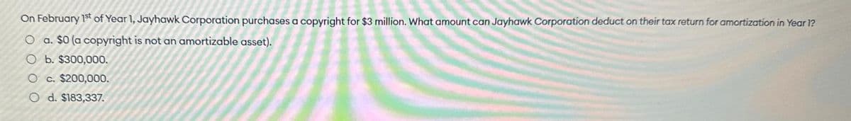 On February 1st of Year 1, Jayhawk Corporation purchases a copyright for $3 million. What amount can Jayhawk Corporation deduct on their tax return for amortization in Year 1?
O a. $0 (a copyright is not an amortizable asset).
O b. $300,000.
O c. $200,000.
O d. $183,337.