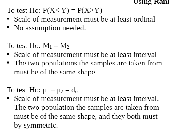 Using RanE
To test Ho: P(X<Y) = P(X>Y)
• Scale of measurement must be at least ordinal
• No assumption needed.
To test Ho: M1 = M2
• Scale of measurement must be at least interval
• The two populations the samples are taken from
must be of the same shape
To test Ho: µi - H2 = do
• Scale of measurement must be at least interval.
The two population the samples are taken from
must be of the same shape, and they both must
by symmetric.
