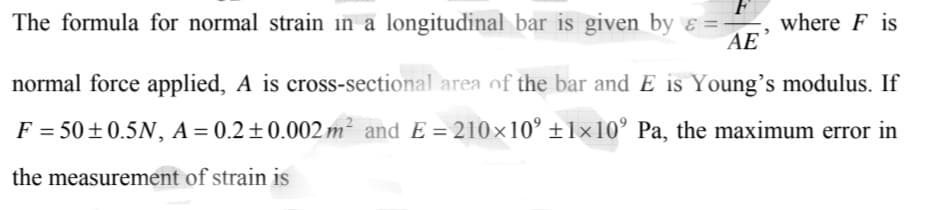 The formula for normal strain in a longitudinal bar is given by ɛ =-
AE
where F is
normal force applied, A is cross-sectional area of the bar and E is Young's modulus. If
F = 50±0.5N, A = 0.2±0.002 m² and E = 210×10' ±1×10’ Pa, the maximum error in
the measurement of strain is
