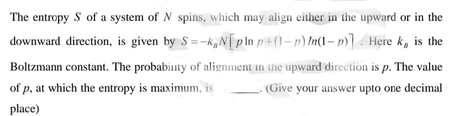 The entropy S of a system of N spins, which may align either in the upward or in the
downward direction, is given by S=-k,N|pln p+(1– p) In(1– p)] . Here k, is the
Boltzmann constant. The probabinty of alignment in the upward direction is p. The value
of p, at which the entropy is maximum, is
(Give your answer upto one decimal
place)
