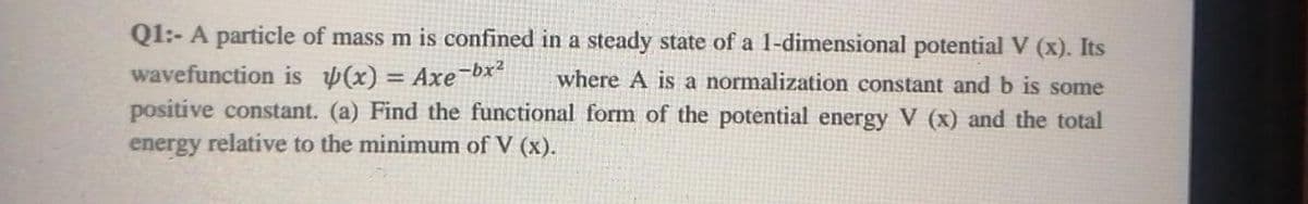 Q1:- A particle of mass m is confined in a steady state of a 1-dimensional potential V (x). Its
wavefunction is (x) = Axe-bx?
positive constant. (a) Find the functional form of the potential energy V (x) and the total
energy relative to the minimum of V (x).
where A is a normalization constant and b is some
%3D
