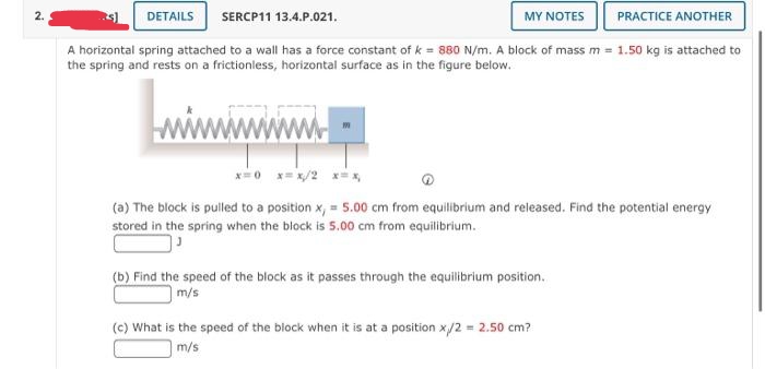 2.
DETAILS
SERCP11 13.4.P.021.
MY NOTES
PRACTICE ANOTHER
A horizontal spring attached to a wall has a force constant of k = 880 N/m. A block of mass m = 1.50 kg is attached to
the spring and rests on a frictionless, horizontal surface as in the figure below.
=0 x= x/2 x= x,
(a) The block is pulled to a position x, = 5.00 cm from equilibrium and released. Find the potential energy
stored in the spring when the block is 5.00 cm from equilibrium.
(b) Find the speed of the block as it passes through the equilibrium position.
m/s
(c) What is the speed of the block when it is at a position x/2 = 2.50 cm?
m/s
