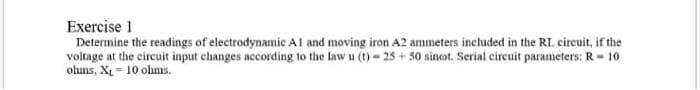 Exercise 1
Determine the readings of electrodynamic Al and moving iron A2 ammeters included in the RL circuit, if the
voltage at the circuit input changes according to the law u (t) - 25 + 50 sinot. Serial circuit parameters: R- 10
ohms, XL = 10 ohms.
