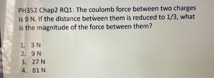 PH352 Chap2 RQ1: The coulomb force between two charges
is 9 N. If the distance between them is reduced to 1/3, what
is the magnitude of the force between them?
1. 3 N
2. 9 N
3. 27 N
4. 81 N
