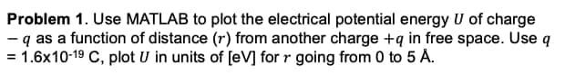 Problem 1. Use MATLAB to plot the electrical potential energy U of charge
- q as a function of distance (r) from another charge +q in free space. Use q
= 1.6x10-19 C, plot U in units of [eV] for r going from 0 to 5 A.
