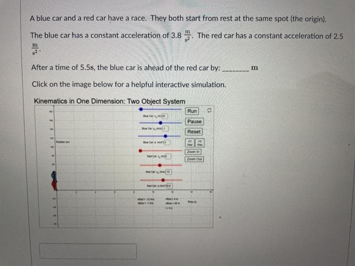 A blue car and a red car have a race. They both start from rest at the same spot (the origin).
The blue car has a constant acceleration of 3.8 . The red car has a constant acceleration of 2.5
After a time of 5.5s, the blue car is ahead of the red car by:
Click on the image below for a helpful interactive simulation.
Kinematics in One Dimension: Two Object System
Run
Bhe Ca
Pause
Reset
Zoomi
Zoom Out
etar
