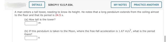 DETAILS
SERCP11 13.5.P.034.
MY NOTES
PRACTICE ANOTHER
A man enters a tall tower, needing to know its height. He notes that a long pendulum extends from the ceiling almost
to the floor and that its period is 24.5 s.
(a) How tall is the tower?
|m
(b) If this pendulum is taken to the Moon, where the free-fall acceleration is 1.67 m/s?, what is the period
there?
