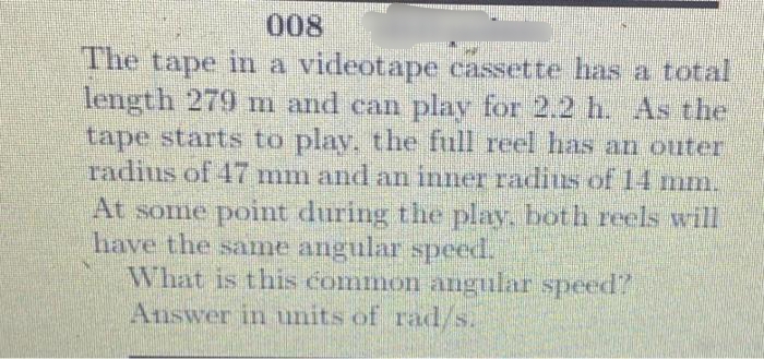 008
The tape in a videotape cassette has a total
length 279 m and can play for 2.2 h. As the
tape starts to play. the full reel has an outer
radius of 47 mm and an inner radius of 14 mn.
At some point during the play. both reels will
have the same angular speed.
What is this common angular speed?
Answer in units of rad/s.
