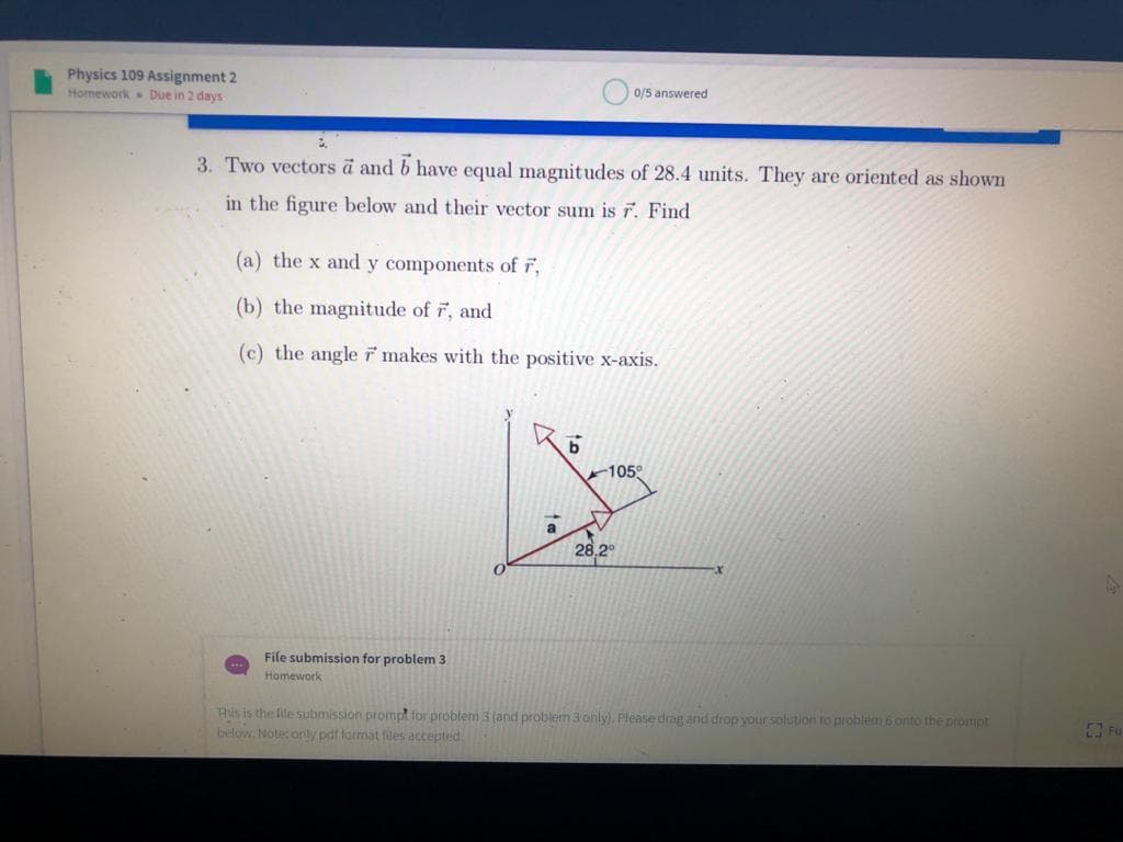 Physics 109 Assignment 2
Homework Due in 2 days
0/5 answered
3. Two vectors a and b have equal magnitudes of 28.4 units. They are oriented as shown
in the figure below and their vector sum is r. Find
(a) the x and y components of F,
(b) the magnitude of r, and
(c) the angle ř makes with the positive x-axis.
105°
a
28,2°
File submission for problem 3
Homework
This is the file submission prompt for problem 3 (and problem 3 only). Please drag and drop your solution to problem 6 onto the prompt
below. Note only pdf format files accepted.
Fu
