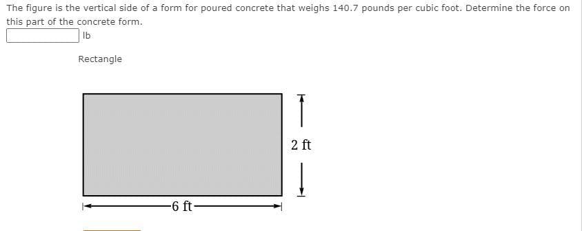 The figure is the vertical side of a form for poured concrete that weighs 140.7 pounds per cubic foot. Determine the force on
this part of the concrete form.
Ib
Rectangle
2 ft
-6 ft-
