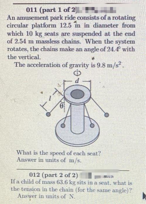011 (part 1 of 2
An amusement park ride consists of a rotating
circular platform 12.5 m in diameter from
which 10 kg seats are suspended at the end
of 2.54 m massless chains. When the system
rotates, the chains make an angle of 24.4 with
the vertical.
The acceleration of gravity is 9.8 m/s.
What is the speed of each seat?
Answer in units of m/s.
012 (part 2 of 2)
If a child of mass 63.6 kg sits in a seat, what is
the tension in the chain (for the same angle)?
Answer in units of N.
