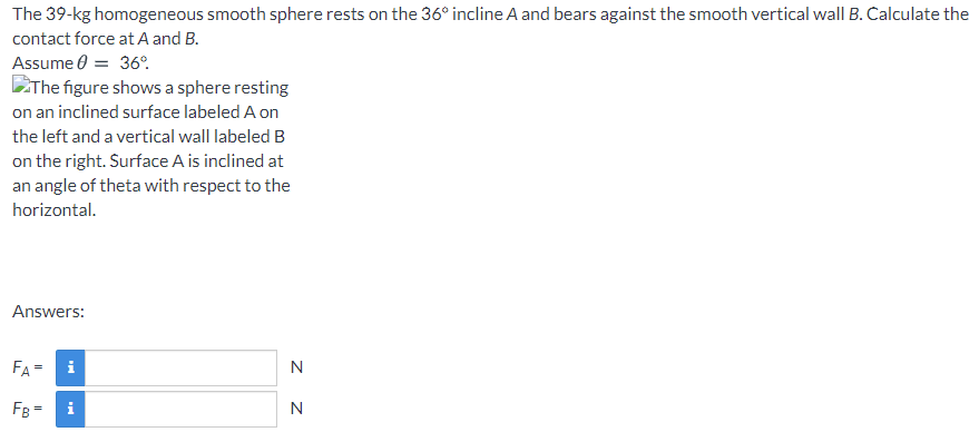 The 39-kg homogeneous smooth sphere rests on the 36° incline A and bears against the smooth vertical wall B. Calculate the
contact force at A and B.
Assume 0 = 36°.
EThe figure shows a sphere resting
on an inclined surface labeled A on
the left and a vertical wall labeled B
on the right. Surface A is inclined at
an angle of theta with respect to the
horizontal.
Answers:
FA=
i
N
FB = i
N

