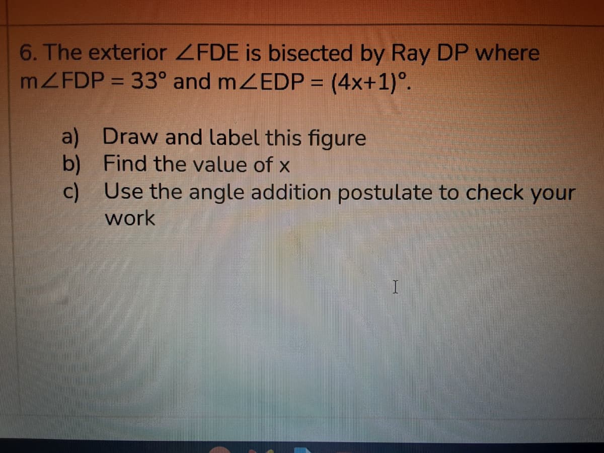 6. The exterior ZFDE is bisected by Ray DP where
MZFDP = 33° and mZEDP = (4x+1)°.
a) Draw and label this figure
b) Find the value of x
c) Use the angle addition postulate to check your
work
