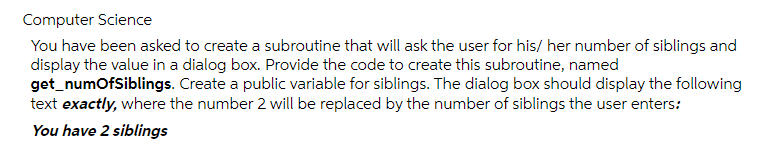 Computer Science
You have been asked to create a subroutine that will ask the user for his/ her number of siblings and
display the value in a dialog box. Provide the code to create this subroutine, named
get_numofSiblings. Create a public variable for siblings. The dialog box should display the following
text exactly, where the number 2 will be replaced by the number of siblings the user enters:
You have 2 siblings
