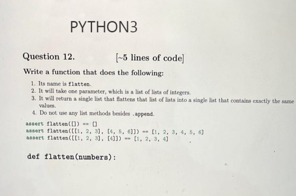 ΡΥTHON3
Question 12.
[-5 lines of code]
Write a function that does the following:
1. Its name is flatten.
2. It will take one parameter, which is a list of lists of integers.
3. It will return a single list that flattens that list of lists into a single list that contains exactly the same
values.
4. Do not use any list methods besides .append.
assert flatten ([])
assert flatten([[1, 2, 31, [4, 5, 611) [1, 2, 3, 4, 5, 6]
assert flatten([[1, 2, 31, [4]]) [1, 2, 3, 4]
def flatten (numbers):
