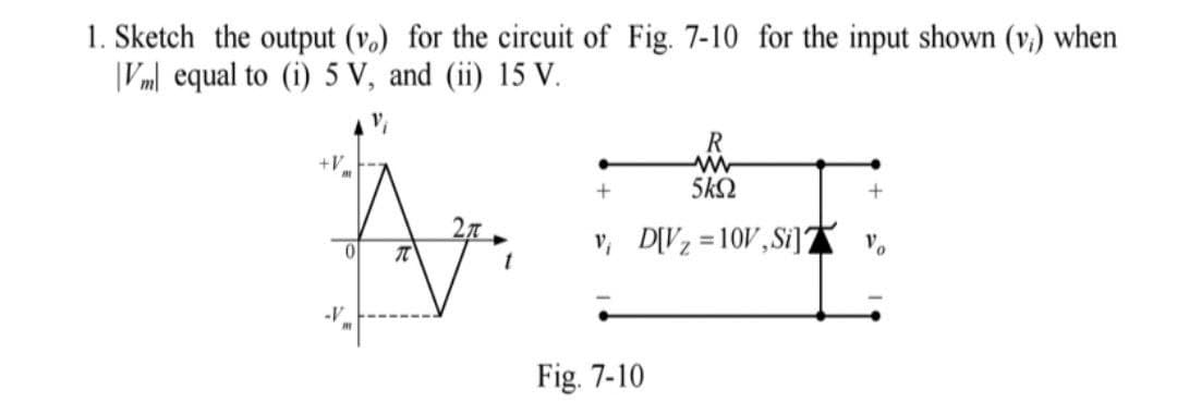 1. Sketch the output (v.) for the circuit of Fig. 7-10 for the input shown (v.) when
|Vm| equal to (i) 5 V, and (ii) 15 V.
R
+V
5k2
v, D[Vz = 10V,Si]A v,
-V
Fig. 7-10
