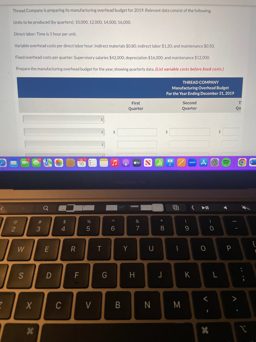 2
Thread Company is preparing its manufacturing overhead budget for 2019. Relevant data consist of the following.
Units to be produced (by quarters): 10,000, 12,000, 14,000, 16,000.
Direct labor: Time is 1 hour per unit.
Variable overhead costs per direct labor hour: Indirect materials $0.80; indirect labor $1.20; and maintenance $0.50.
Fixed overhead costs per quarter: Supervisory salaries $42,000; depreciation $16,000; and maintenance $12,000.
Prepare the manufacturing overhead budget for the year, showing quarterly data. (List variable costs before fixed costs.)
2
W
S
X
#3
Q
E
D
$
4
C
R
16
F
do 5
%
V
T
G
♫
^
6
e
B
First
Quarter
MacBook Pro
Y
tv
&
7
H
U
N
* 00
8
J
THREAD COMPANY
Manufacturing Overhead Budget
For the Year Ending December 31, 2019
$
4+
-
Second
Quarter
M
(
9
< DII
K
O
V-
)
H
0
P
T
Qu
O
1
W