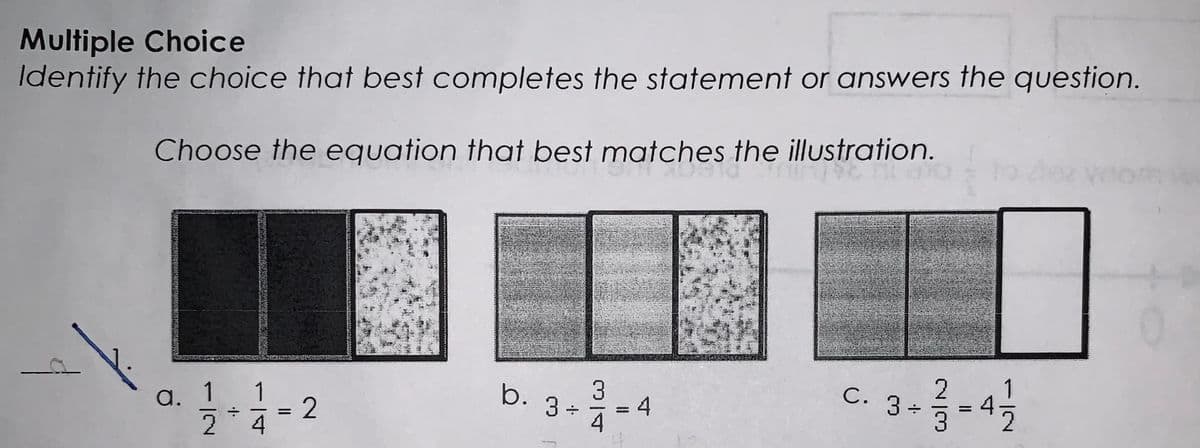 Multiple Choice
Identify the choice that best completes the statement or answers the question.
Choose the equation that best matches the illustration.
a.
1 1
2
·+·.
4
=
2
b.
3 ÷
3
4
4
C-3 - ²/3 - 4 1/2
C.
|ო