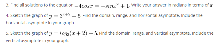 3. Find all solutions to the equation -4cosx = -sinx? + 1. Write your answer in radians in terms of T
4. Sketch the graph of y = 3"+2 + 5. Find the domain, range, and horizontal asymptote. Include the
horizontal asymptote in your graph.
5. Sketch the graph of y = log3(x + 2) + 5. Find the domain, range, and vertical asymptote. Include the
vertical asymptote in your graph.
