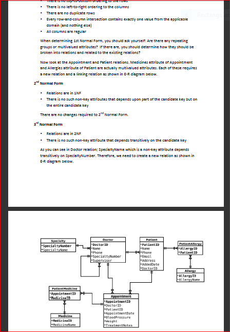 There is no left-to-right ordering to the columns
• There are no duplicate rows
• Every row-and-column intersection contains exactly one value from the applicable
domain (and nothing else)
• All columns are regular
When determining 1st Normal Form, you should ask yourselt: Are there any repesting
groups or multivalued attributes? If there are, you should determine how they should be
broken into relations and related to the existing relations?
Now look at the Appointment and Patient relations. Medicines attribute of Appointment
and Allergies attribute of Patient are actually multivalued attributes. Esch of these requires
a new relation and a linking relation as shown in E-R diagram below.
2 Normal Form
• Relations are in 1NF
• There is no such non-key attributes that depends upon part of the candidate key but on
the entire candidate key
There are no changes required to 2" Normal Form.
3 Normal Form
• Relations are in 2NF
• There is no such non-key attribute that depends transitively on the candidate key
As you can see in Doctor relation; SpecialityName which is a non-key attribute depends
transitively on SpecialtyNumber. Therefore, we need to create a new relation as shown in
E-R disgram below.
Dactar
Patient
PatientID
Nane
Phone
Email
Address
-AdtedDate
-DoctorID
Specialty
Specialtylunter
ESpecialtylane
-Dector1D
-Name
-Phone
SpecialtyNunter
Superviser
PatientAlergY
eALlergyID
PatientID
Alergy
ALlergylame
PatientMedikine
AppointmentID
Madicinel
Appointment
AppeintnentID
1-0actorID
PatientID
AppointnentDate
stoedPressure
eight
TrestnentNotes
Medicine
edicineID
edicinelame
