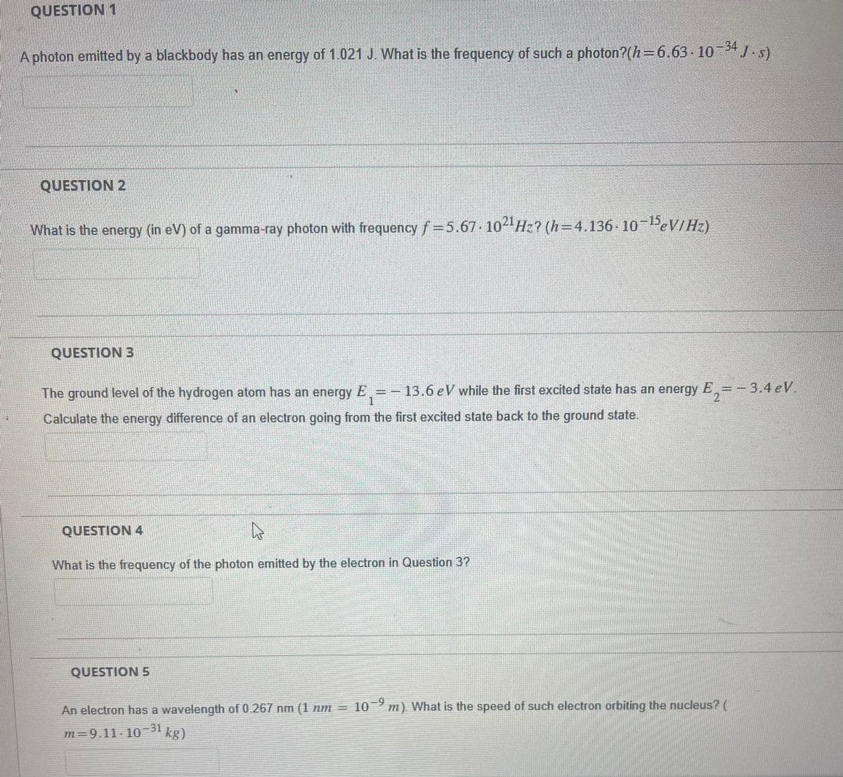 QUESTION 1
A photon emitted by a blackbody has an energy of 1.021 J. What is the frequency of such a photon?(h=6.63.10-34 J.s)
QUESTION 2
What is the energy (in eV) of a gamma-ray photon with frequency f=5.67-102¹ Hz? (h=4.136-10-15eV/Hz)
QUESTION 3
The ground level of the hydrogen atom has an energy E,= 13.6 eV while the first excited state has an energy
Calculate the energy difference of an electron going from the first excited state back to the ground state.
1
QUESTION 4
What is the frequency of the photon emitted by the electron in Question 3?
QUESTION 5
E
2= -3.4 eV.
An electron has a wavelength of 0.267 nm (1 nm = 10-9 m). What is the speed of such electron orbiting the nucleus? (
m=9.11-10-31 kg)