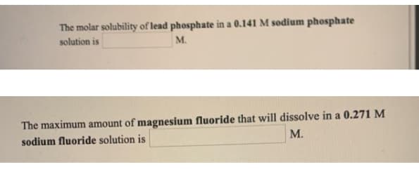 The molar solubility of lead phosphate in a 0.141 M sodium phosphate
solution is
м.
The maximum amount of magnesium fluoride that will dissolve in a 0.271 M
sodium fluoride solution is
М.
