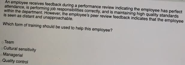 Án employee receives feedback during a performance review indicating the employee has perfect
attendance, is performing job responsibilities correctly, and is maintaining high quality standards
within the department. However, the employee's peer review feedback indicates that the employee
is seen as distant and unapproachable.
Which form of training should be used to help this employee?
o Team
Cultural sensitivity
o Managerial
-Quality control
