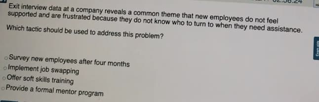 H
Exit interview data at a company reveals a common theme that new employees do not feel
supported and are frustrated because they do not know who to turn to when they need assistance.
Which tactic should be used to address this problem?
o Survey new employees after four months
o Implement job swapping
oOffer soft skills training
Provide a formal mentor program
Exam aids
