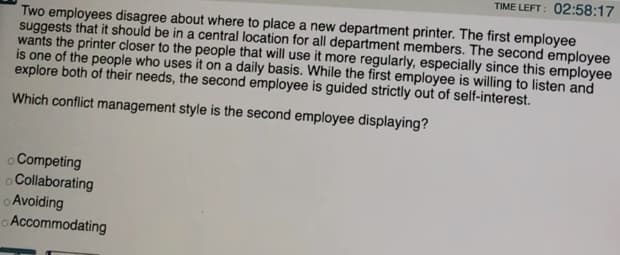 TIME LEFT: 02:58:17
Two employees disagree about where to place a new department printer. The first employee
suggests that it should be in a central location for all department members. The second employee
wants the printer closer to the people that will use it more regularly, especially since this employee
is one of the people who uses it on a daily basis. While the first employee is willing to listen and
explore both of their needs, the second employee is guided strictly out of self-interest.
Which conflict management style is the second employee displaying?
oCompeting
oCollaborating
o Avoiding
Accommodating
