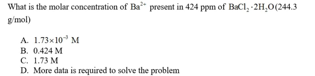 What is the molar concentration of Ba* present in 424 ppm of BaCl, ·2H,0(244.3
g/mol)
A. 1.73×103 M
В. 0.424 М
С. 1.73 М
D. More data is required to solve the problem
