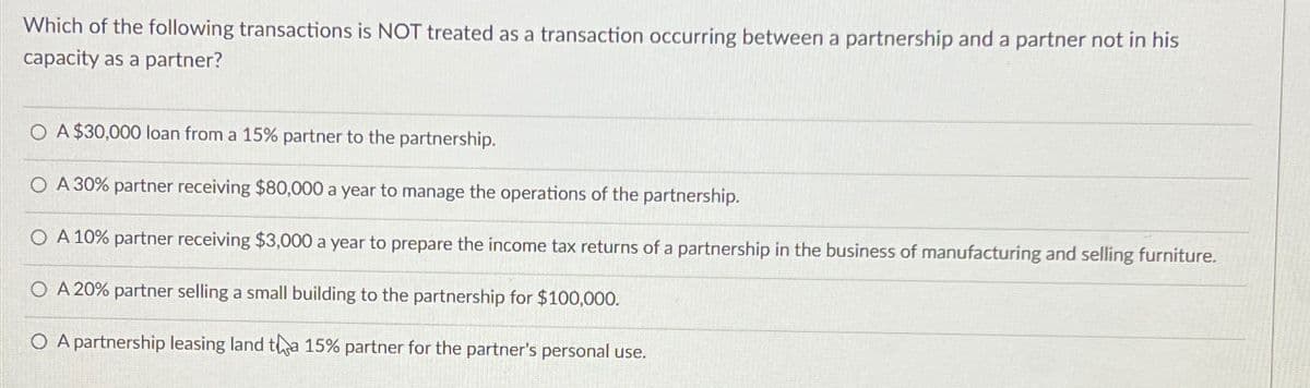 Which of the following transactions is NOT treated as a transaction occurring between a partnership and a partner not in his
capacity as a partner?
O A $30,000 loan from a 15% partner to the partnership.
O A 30% partner receiving $80,000 a year to manage the operations of the partnership.
O A 10% partner receiving $3,000 a year to prepare the income tax returns of a partnership in the business of manufacturing and selling furniture.
O A 20% partner selling a small building to the partnership for $100,000.
O A partnership leasing land tha 15% partner for the partner's personal use.