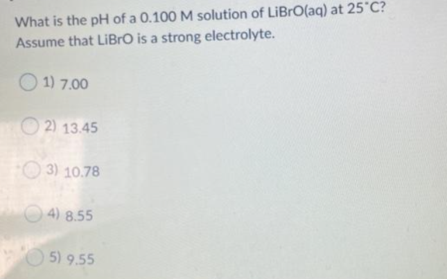 What is the pH of a 0.100 M solution of LiBrO(aq) at 25°C?
Assume that LiBrO is a strong electrolyte.
1) 7.00
2) 13.45
3) 10.78
4) 8.55
5) 9.55