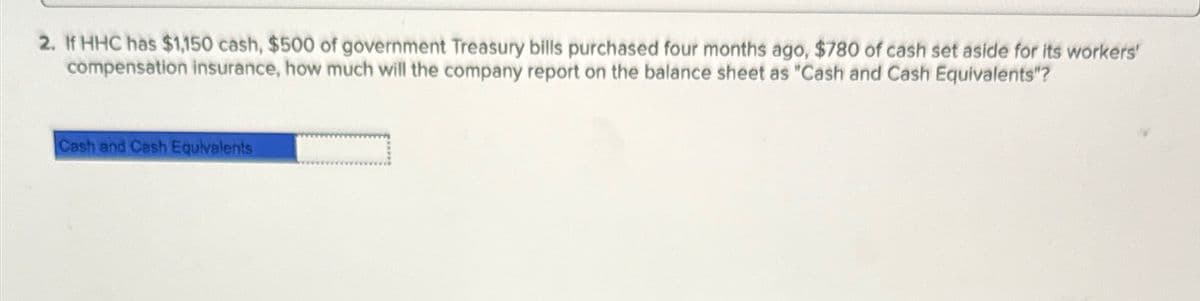 2. If HHC has $1,150 cash, $500 of government Treasury bills purchased four months ago, $780 of cash set aside for its workers'
compensation insurance, how much will the company report on the balance sheet as "Cash and Cash Equivalents"?
Cash and Cash Equivalents