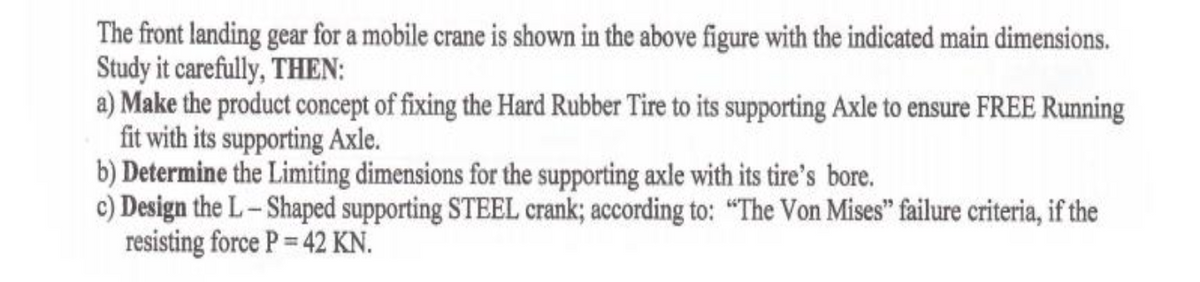 The front landing gear for a mobile crane is shown in the above figure with the indicated main dimensions.
Study it carefully, THEN:
a) Make the product concept of fixing the Hard Rubber Tire to its supporting Axle to ensure FREE Running
fit with its supporting Axle.
b) Determine the Limiting dimensions for the supporting axle with its tire's bore.
c) Design the L-Shaped supporting STEEL crank; according to: "The Von Mises" failure criteria, if the
resisting force P 42 KN.
