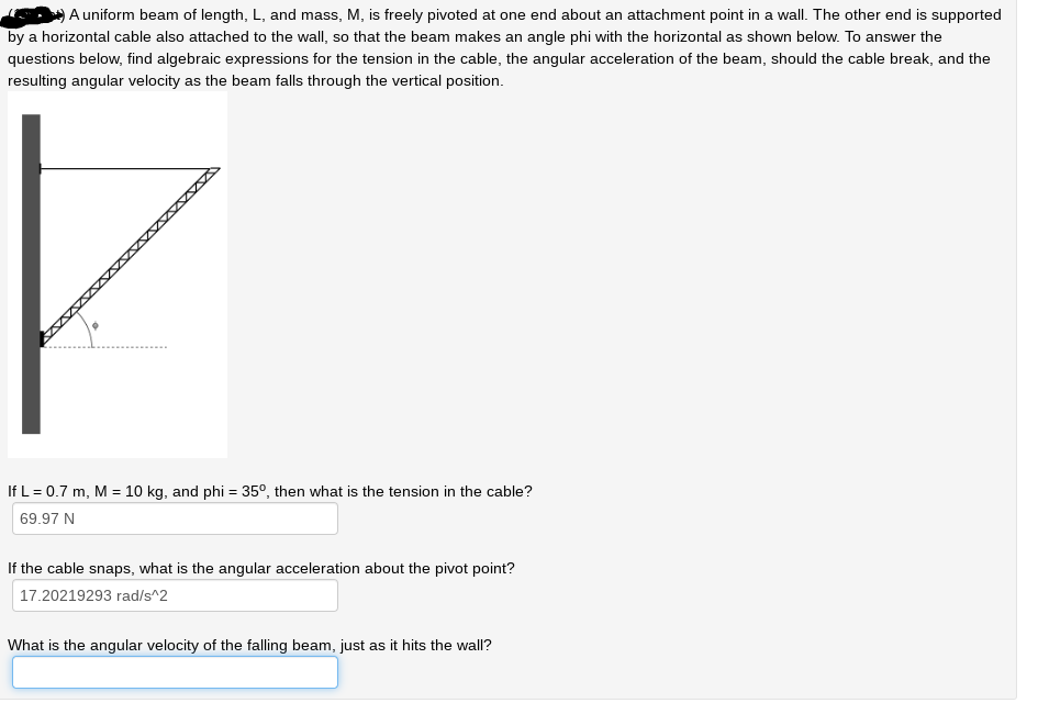 A uniform beam of length, L, and mass, M, is freely pivoted at one end about an attachment point in a wall. The other end is supported
by a horizontal cable also attached to the wall, so that the beam makes an angle phi with the horizontal as shown below. To answer the
questions below, find algebraic expressions for the tension in the cable, the angular acceleration of the beam, should the cable break, and the
resulting angular velocity as the beam falls through the vertical position.
If L = 0.7 m, M = 10 kg, and phi = 35º, then what is the tension in the cable?
69.97 N
If the cable snaps, what is the angular acceleration about the pivot point?
17.20219293 rad/s^2
What is the angular velocity of the falling beam, just as it hits the wall?